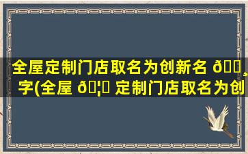 全屋定制门店取名为创新名 🌸 字(全屋 🦈 定制门店取名为创新名字可以吗)